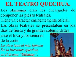 EL TEATRO QUECHUA.
Los Amautas eran los encargados de
componer las piezas teatrales.
Tiene un carácter eminentemente oficial.
Las obras teatrales se presentaban en los
días de fiesta y de grandes solemnidades
ante el Inca y los señores
de la corte.
La obra teatral más famosa
De la literatura quechua
es el drama “Ollantay”.
 