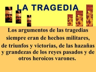 LA TRAGEDIA
Los argumentos de las tragedias
siempre eran de hechos militares,
de triunfos y victorias, de las hazañas
y grandezas de los reyes pasados y de
otros heroicos varones.
 