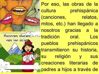 Por eso, las obras de la
cultura prehispánica
(canciones, relatos,
mitos, etc.) han llegado a
nosotros gracias a la
tradición oral. Los
pueblos prehispánicos
transmitieron su historia,
su religión y sus
creaciones literarias de
padres a hijos a través de
 