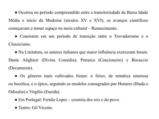 ● Ocorreu no período compreendido entre a transitoriedade da Baixa Idade Média e início da Moderna (séculos XV e XVI), os avanços científicos começavam a tomar espaço no meio cultural – Renascimento. ● Consistem em um período de transição entre o Trovadorismo e o Classicismo. ● Na Literatura, os autores italianos que maior influência exerceram foram: Dante Alighieri (Divina Comédia), Petrarca (Cancioneiro) e Bocaccio (Decameron). ● Os gêneros mais cultivados foram: o lírico, de temática amorosa ou bucólica, e o épico, seguindo os modelos consagrados por Homero (Ilíada e Odisséia) e Virgílio (Eneida). ● Em Portugal: Fernão Lopes – cronista dos reis e do povo. ● Teatro: Gil Vicente.  