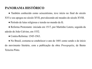 PANORAMA HISTÓRICO 
● Também conhecido como seiscentismo, teve início no final do século XVI e seu apogeu no século XVII, prevalecendo até meados do século XVIII. 
● Período de lutas religiosas e tensão no mundo da fé. 
● Reforma Protestante: iniciada em 1517, por Martinho Lutero, seguida da adesão de João Calvino, em 1532. 
● Contra-Reforma: 1545-1563. 
● No Brasil, costuma-se estabelecer o ano de 1601 como sendo o de início do movimento literário, com a publicação da obra Prosopopéia, de Bento Teixeira Pinto.  