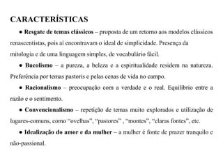 CARACTERÍSTICAS ● Resgate de temas clássicos – proposta de um retorno aos modelos clássicos renascentistas, pois aí encontravam o ideal de simplicidade. Presença da mitologia e de uma linguagem simples, de vocabulário fácil. ● Bucolismo – a pureza, a beleza e a espiritualidade residem na natureza. Preferência por temas pastoris e pelas cenas de vida no campo. ● Racionalismo – preocupação com a verdade e o real. Equilíbrio entre a razão e o sentimento. ● Convencionalismo – repetição de temas muito explorados e utilização de lugares-comuns, como “ovelhas”, “pastores” , “montes”, “claras fontes”, etc. ● Idealização do amor e da mulher – a mulher é fonte de prazer tranquilo e não-passional.  