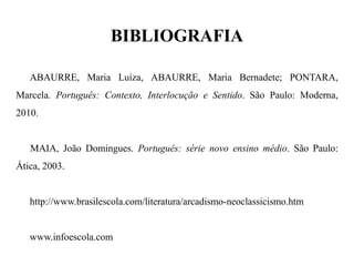 BIBLIOGRAFIA ABAURRE, Maria Luíza, ABAURRE, Maria Bernadete; PONTARA, Marcela. Português: Contexto, Interlocução e Sentido. São Paulo: Moderna, 2010. MAIA, João Domingues. Português: série novo ensino médio. São Paulo: Ática, 2003. http://www.brasilescola.com/literatura/arcadismo-neoclassicismo.htm www.infoescola.com 