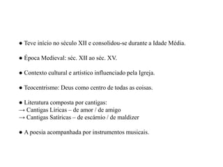 ● Teve início no século XII e consolidou-se durante a Idade Média. ● Época Medieval: séc. XII ao séc. XV. ● Contexto cultural e artístico influenciado pela Igreja. ● Teocentrismo: Deus como centro de todas as coisas. ● Literatura composta por cantigas: → Cantigas Líricas – de amor / de amigo → Cantigas Satíricas – de escárnio / de maldizer ● A poesia acompanhada por instrumentos musicais.  