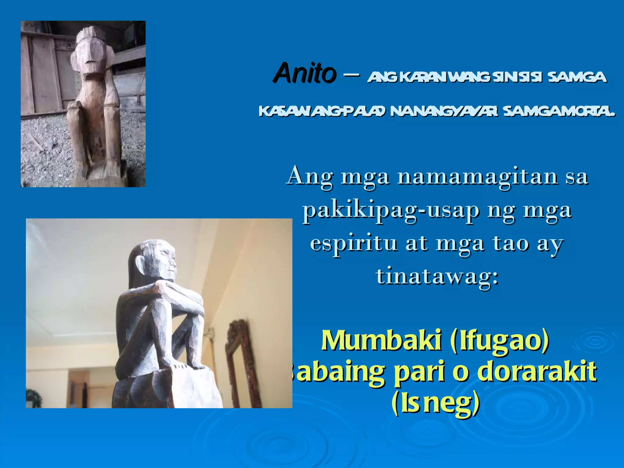 Anito  –  ang karaniwang sinisisi sa mga kasawiang-palad na nangyayari sa mga mortal. Ang mga namamagitan sa pakikipag-usap ng mga espiritu at mga tao ay tinatawag: Mumbaki (Ifugao) Babaing pari o dorarakit (Isneg) 