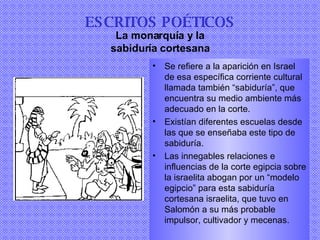 Se refiere a la aparición en Israel de esa específica corriente cultural llamada también “sabiduría”, que encuentra su medio ambiente más adecuado en la corte . Existían diferentes escuelas desde las que se enseñaba este tipo de sabiduría. Las innegables relaciones e influencias de la corte egipcia sobre la israelita abogan por un “modelo egipcio” para esta sabiduría cortesana israelita, que tuvo en Salomón a su más probable impulsor, cultivador y mecenas . ESCRITOS POÉTICOS La monarquía y la sabiduría cortesana 
