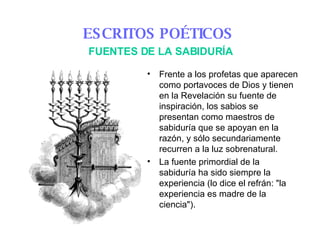 Frente a los profetas que aparecen como portavoces de Dios y tienen en la Revelación su fuente de inspiración, los sabios se presentan como maestros de sabiduría que se apoyan en la razón, y sólo secundariamente recurren a la luz sobrenatural.  La fuente primordial de la sabiduría ha sido siempre la experiencia (lo dice el refrán: "la experiencia es madre de la ciencia").  ESCRITOS POÉTICOS   FUENTES DE LA SABIDURÍA 