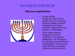ESCRITOS POÉTICOS Varios dichos, temáticamente afines y unidos por otros recursos literarios, llegan a formar verdaderas estrofas o  poemas sapienciales  más amplios y elaborados . Entre estos poemas destacan los  dichos numéricos , los  poemas   alfabéticos, las etopeyas  y los  diálogos  que permiten la confrontación de puntos de vista distintos u opuestos (como en el libro de Job).   Géneros sapienciales 