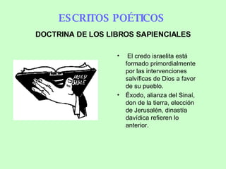 ESCRITOS POÉTICOS   El credo israelita está formado primordialmente por las intervenciones salvíficas de Dios a favor de su pueblo. Éxodo, alianza del Sinaí, don de la tierra, elección de Jerusalén, dinastía davídica  refieren lo anterior.   DOCTRINA DE LOS LIBROS SAPIENCIALES 