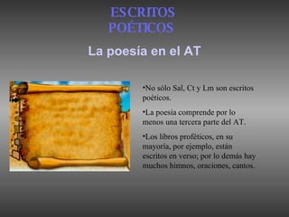 La poesía en el AT ESCRITOS POÉTICOS   No sólo Sal, Ct y Lm son escritos poéticos . La poesía comprende por lo menos una tercera parte del AT.  Los libros proféticos, en su mayoría, por ejemplo, están escritos en verso; por lo demás hay muchos himnos, oraciones, cantos. 