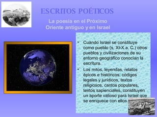 Cuando Israel se constituye como pueblo (s. XI-X a. C.) otros pueblos y civilizaciones de su entorno geográfico conocían la escritura. Los mitos, leyendas, relatos épicos e históricos, códigos legales y jurídicos, textos religiosos, cantos populares, textos sapienciales, constituyen un aporte valioso para Israel que se enriquece con ellos. ESCRITOS POÉTICOS   La poesía en el Próximo Oriente antiguo y en Israel 