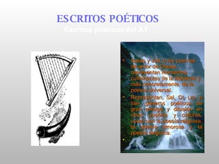 Isaías y Job, o los poemas de amor de Oseas, representan momentos culminantes de la literatura y, más concretamente, de la poesía universal.   Representan,  Sal, Ct, Lm , a tres géneros poéticos de gran arraigo y difusión en otros pueblos y culturas, como son la poesía religiosa, la poesía amorosa y la poesía elegíaca.   ESCRITOS POÉTICOS   Escritos poéticos del AT 