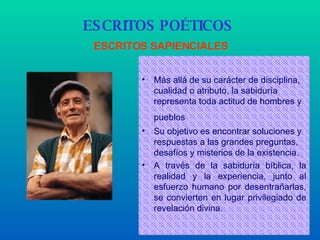 Más allá de su carácter de disciplina, cualidad o atributo, la sabiduría representa toda actitud de hombres y pueblos   Su objetivo es encontrar soluciones y respuestas a las grandes preguntas, desafíos y misterios de la existencia.   A través de la sabiduría   bíblica, la realidad y la experiencia, junto al esfuerzo humano por desentrañarlas, se convierten en lugar privilegiado de revelación divina. ESCRITOS POÉTICOS   ESCRITOS SAPIENCIALES 