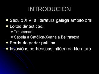 INTRODUCIÓN Século XIV: a literatura galega ámbito oral Loitas dinásticas: Trastámara Sabela a Católica-Xoana a Beltranexa Perda de poder político Invasións berberiscas inflúen na literatura 