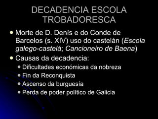 DECADENCIA ESCOLA TROBADORESCA Morte de D. Denís e do Conde de Barcelos (s. XIV) uso do castelán ( Escola galego-castelá ;  Cancioneiro de Baena ) Causas da decadencia: Dificultades económicas da nobreza Fin da Reconquista Ascenso da burguesía Perda de poder político de Galicia 