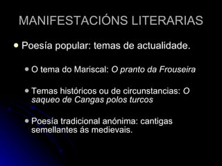 MANIFESTACIÓNS LITERARIAS Poesía popular: temas de actualidade. O tema do Mariscal:  O pranto da Frouseira Temas históricos ou de circunstancias:  O saqueo de Cangas polos turcos Poesía tradicional anónima: cantigas semellantes ás medievais. 