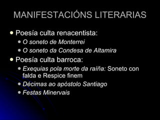 MANIFESTACIÓNS LITERARIAS Poesía culta renacentista: O soneto de Monterrei O soneto da Condesa de Altamira Poesía culta barroca: Exequias pola morte da raíña:  Soneto con falda e Respice finem Décimas ao apóstolo Santiago Festas Minervais 