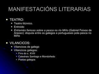 MANIFESTACIÓNS LITERARIAS TEATRO: Teatro litúrxico. Entroido Entremés famoso sobre a pesca no río Miño  (Gabriel Feixoo de Araúxo): disputa entre os galegos e portugueses pola pesca no Miño VILANCICOS: Vilancicos de galego Vilancicos galegos: Fins do s. XVIII Catedrais Santiago e Mondoñedo Poetas galegos 