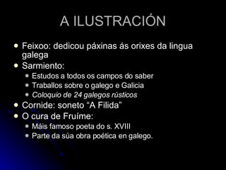 A ILUSTRACIÓN Feixoo: dedicou páxinas ás orixes da lingua galega Sarmiento:  Estudos a todos os campos do saber Traballos sobre o galego e Galicia Coloquio de 24 galegos rústicos Cornide: soneto “A Filida” O cura de Fruíme: Máis famoso poeta do s. XVIII Parte da súa obra poética en galego. 