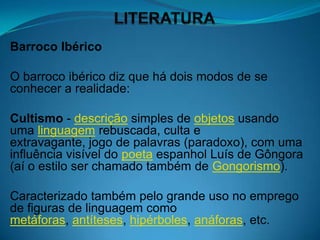 Barroco Ibérico

O barroco ibérico diz que há dois modos de se
conhecer a realidade:

Cultismo - descrição simples de objetos usando
uma linguagem rebuscada, culta e
extravagante, jogo de palavras (paradoxo), com uma
influência visível do poeta espanhol Luís de Gôngora
(aí o estilo ser chamado também de Gongorismo).

Caracterizado também pelo grande uso no emprego
de figuras de linguagem como
metáforas, antíteses, hipérboles, anáforas, etc.
 