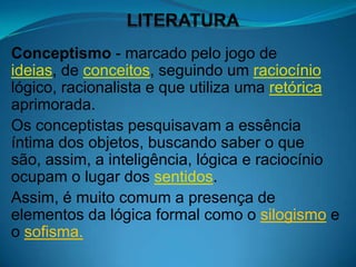 Conceptismo - marcado pelo jogo de
ideias, de conceitos, seguindo um raciocínio
lógico, racionalista e que utiliza uma retórica
aprimorada.
Os conceptistas pesquisavam a essência
íntima dos objetos, buscando saber o que
são, assim, a inteligência, lógica e raciocínio
ocupam o lugar dos sentidos.
Assim, é muito comum a presença de
elementos da lógica formal como o silogismo e
o sofisma.
 