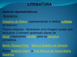Autores representativos:
Brasileiros:
Gregório de Matos, representando a vértice cultista
do barroco;
Poesia religiosa - Apresenta uma imagem quase que
exclusiva: o homem ajoelhado diante de
Deus, implorando perdão para os pecados
cometidos.
Bento Teixeira Pinto; Manuel Botelho de Oliveira
Padre António Vieira e Frei Manuel de Santa Maria
Itaparica
 