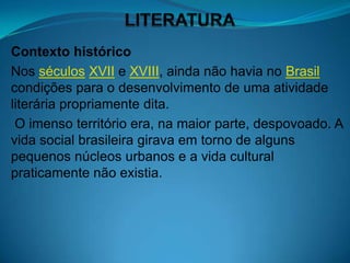 Contexto histórico
Nos séculos XVII e XVIII, ainda não havia no Brasil
condições para o desenvolvimento de uma atividade
literária propriamente dita.
 O imenso território era, na maior parte, despovoado. A
vida social brasileira girava em torno de alguns
pequenos núcleos urbanos e a vida cultural
praticamente não existia.
 