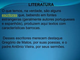 O que temos, na verdade, são alguns
escritores que, bebendo em fontes
estrangeiras (geralmente autores portugueses
e espanhóis), produzem aqui textos com
características barrocas.

Desses escritores merecem destaque
Gregório de Matos, por suas poesias, e o
padre Antônio Vieira, por seus sermões.
 