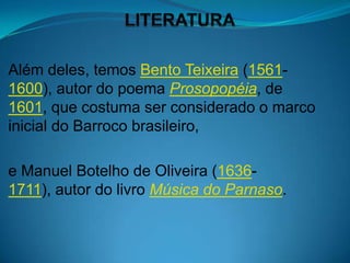 Além deles, temos Bento Teixeira (1561-
1600), autor do poema Prosopopéia, de
1601, que costuma ser considerado o marco
inicial do Barroco brasileiro,

e Manuel Botelho de Oliveira (1636-
1711), autor do livro Música do Parnaso.
 