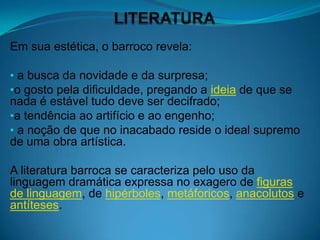 Em sua estética, o barroco revela:

• a busca da novidade e da surpresa;
•o gosto pela dificuldade, pregando a ideia de que se
nada é estável tudo deve ser decifrado;
•a tendência ao artifício e ao engenho;
• a noção de que no inacabado reside o ideal supremo
de uma obra artística.

A literatura barroca se caracteriza pelo uso da
linguagem dramática expressa no exagero de figuras
de linguagem, de hipérboles, metáforicos, anacolutos e
antíteses.
 