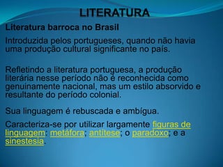 Literatura barroca no Brasil
Introduzida pelos portugueses, quando não havia
uma produção cultural significante no país.

Refletindo a literatura portuguesa, a produção
literária nesse período não é reconhecida como
genuinamente nacional, mas um estilo absorvido e
resultante do período colonial.
Sua linguagem é rebuscada e ambígua.
Caracteriza-se por utilizar largamente figuras de
linguagem: metáfora; antítese; o paradoxo; e a
sinestesia.
 