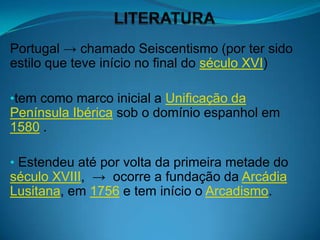 Portugal → chamado Seiscentismo (por ter sido
estilo que teve início no final do século XVI)

•tem como marco inicial a Unificação da
Península Ibérica sob o domínio espanhol em
1580 .

• Estendeu até por volta da primeira metade do
século XVIII, → ocorre a fundação da Arcádia
Lusitana, em 1756 e tem início o Arcadismo.
 