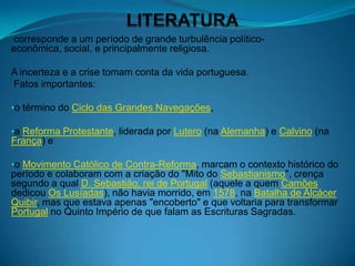 corresponde a um período de grande turbulência político-
econômica, social, e principalmente religiosa.

A incerteza e a crise tomam conta da vida portuguesa.
Fatos importantes:

•o término do Ciclo das Grandes Navegações,

•a Reforma Protestante, liderada por Lutero (na Alemanha) e Calvino (na
França) e

•o Movimento Católico de Contra-Reforma, marcam o contexto histórico do
período e colaboram com a criação do "Mito do Sebastianismo", crença
segundo a qual D. Sebastião, rei de Portugal (aquele a quem Camões
dedicou Os Lusíadas), não havia morrido, em 1578, na Batalha de Alcácer
Quibir, mas que estava apenas "encoberto" e que voltaria para transformar
Portugal no Quinto Império de que falam as Escrituras Sagradas.
 