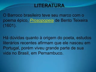 O Barroco brasileiro teve seu marco com o
poema épico, Prosopopeia de Bento Teixeira
(1601).

Há dúvidas quanto à origem do poeta, estudos
literários recentes afirmam que ele nasceu em
Portugal, porém viveu grande parte de sua
vida no Brasil, em Pernambuco.
 