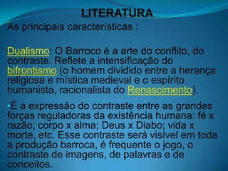 As principais características :

Dualismo: O Barroco é a arte do conflito, do
contraste. Reflete a intensificação do
bifrontismo (o homem dividido entre a herança
religiosa e mística medieval e o espírito
humanista, racionalista do Renascimento).
•É a expressão do contraste entre as grandes
forças reguladoras da existência humana: fé x
razão; corpo x alma; Deus x Diabo; vida x
morte, etc. Esse contraste será visível em toda
a produção barroca, é frequente o jogo, o
contraste de imagens, de palavras e de
conceitos.
 