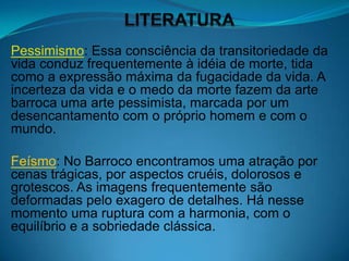 Pessimismo: Essa consciência da transitoriedade da
vida conduz frequentemente à idéia de morte, tida
como a expressão máxima da fugacidade da vida. A
incerteza da vida e o medo da morte fazem da arte
barroca uma arte pessimista, marcada por um
desencantamento com o próprio homem e com o
mundo.

Feísmo: No Barroco encontramos uma atração por
cenas trágicas, por aspectos cruéis, dolorosos e
grotescos. As imagens frequentemente são
deformadas pelo exagero de detalhes. Há nesse
momento uma ruptura com a harmonia, com o
equilíbrio e a sobriedade clássica.
 