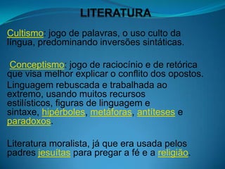 Cultismo: jogo de palavras, o uso culto da
língua, predominando inversões sintáticas.

 Conceptismo: jogo de raciocínio e de retórica
que visa melhor explicar o conflito dos opostos.
Linguagem rebuscada e trabalhada ao
extremo, usando muitos recursos
estilísticos, figuras de linguagem e
sintaxe, hipérboles, metáforas, antíteses e
paradoxos.

Literatura moralista, já que era usada pelos
padres jesuítas para pregar a fé e a religião.
 