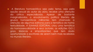  A literatura homoerótica seja pelo tema, seja pela
opção sexual do autor da obra, recebe uma atenção
da critica especializada. Apesar de bastante
marginalizados, o envolvimento político literário de
grupos homoeróticos militantes tem chamado a
atenção de algumas editoras para a temática da homo
textualidade. A SUMMUS EDITORIAL criou uma temática
da homossexualidade e seus autores, as edições GLS (
gays, lésbicas e simpatizantes) que tem dado
oportunidade a escritores de serem bem mais recebidos
no mundo literário.
 