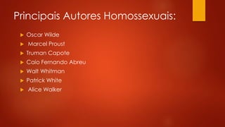 Principais Autores Homossexuais:
 Oscar Wilde
 Marcel Proust
 Truman Capote
 Caio Fernando Abreu
 Walt Whitman
 Patrick White
 Alice Walker
 