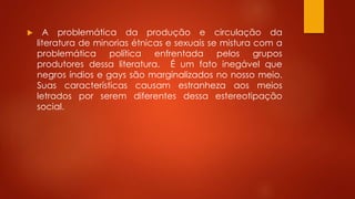  A problemática da produção e circulação da
literatura de minorias étnicas e sexuais se mistura com a
problemática política enfrentada pelos grupos
produtores dessa literatura. É um fato inegável que
negros índios e gays são marginalizados no nosso meio.
Suas características causam estranheza aos meios
letrados por serem diferentes dessa estereotipação
social.
 