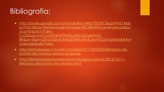 Bibliografia:
 http://books.google.com.br/books?id=J4KIcP327jEC&pg=PA214&lp
g=PA214&dq=literatura+de+minorias+%C3%A9tnicas+e+sexuais&so
urce=bl&ots=0YdNu-
CyQZ&sig=zvkCL52sKZWXj7PeTtzuNQ1xxDg&hl=pt-
BR&sa=X&ei=QSfaU5qKAcXMsQS3l4KwBA&ved=0CDwQ6AEwBA#v=
onepage&q&f=false
 http://letraseespaco.tumblr.com/post/57113276022/literatura-de-
autoria-de-minorias-etnicas-e-sexuais
 http://literaturaeteoriadaliteratura.blogspot.com.br/2013/10/11-
literatura-de-autoria-de-minorias.html
 