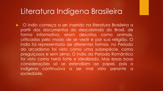 Literatura Indígena Brasileira
 O índio começa a ser inserido na literatura Brasileira a
partir dos documentos do descobrindo do Brasil, de
forma informativa, eram descritos como animais,
criticados pelo modo de se vestir e por sua religião. O
índio foi representado de diferentes formas, no Período
do arcadismo foi visto como uma subespécie, como
preguiçosos e sem alma. O índio do Período Romântico
foi visto como herói forte e idealizado. Mas essas boas
considerações só se estendiam ao papel, pois o
indígena continuava a ser mal visto perante a
sociedade.
 