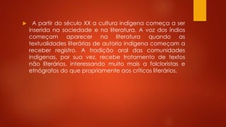  A partir do século XX a cultura indígena começa a ser
inserida na sociedade e na literatura. A voz dos índios
começam aparecer na literatura quando as
textualidades literárias de autoria indígena começam a
receber registro. A tradição oral das comunidades
indígenas, por sua vez, recebe tratamento de textos
não literários, interessando muito mais a folcloristas e
etnógrafos do que propriamente aos críticos literários.
 
