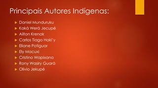 Principais Autores Indígenas:
 Daniel Munduruku
 Kaká Werá Jecupé
 Ailton Krenak
 Carlos Tiago Haki’y
 Eliane Potiguar
 Ely Macuxi
 Cristino Wapixana
 Rony Wasiry Guará
 Olivio Jekupé
 