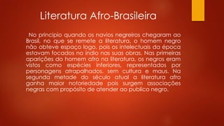Literatura Afro-Brasileira
No principio quando os navios negreiros chegaram ao
Brasil, no que se remete a literatura, o homem negro
não obteve espaço logo, pois os intelectuais da época
estavam focados no índio nas suas obras. Nas primeiras
aparições do homem afro na literatura, os negros eram
vistos como espécies inferiores, representados por
personagens atrapalhados, sem cultura e maus. Na
segunda metade do século atual a literatura afro
ganha maior notoriedade pois surgem associações
negras com propósito de atender ao publico negro.
 