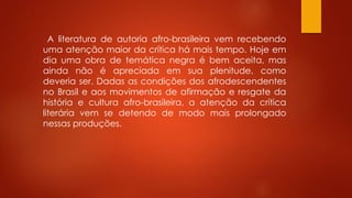 A literatura de autoria afro-brasileira vem recebendo
uma atenção maior da crítica há mais tempo. Hoje em
dia uma obra de temática negra é bem aceita, mas
ainda não é apreciada em sua plenitude, como
deveria ser. Dadas as condições dos afrodescendentes
no Brasil e aos movimentos de afirmação e resgate da
história e cultura afro-brasileira, a atenção da crítica
literária vem se detendo de modo mais prolongado
nessas produções.
 