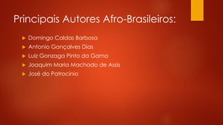 Principais Autores Afro-Brasileiros:
 Domingo Caldas Barbosa
 Antonio Gonçalves Dias
 Luiz Gonzaga Pinto da Gama
 Joaquim Maria Machado de Assis
 José do Patrocínio
 