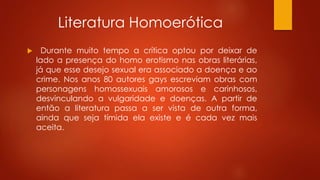 Literatura Homoerótica
 Durante muito tempo a crítica optou por deixar de
lado a presença do homo erotismo nas obras literárias,
já que esse desejo sexual era associado a doença e ao
crime. Nos anos 80 autores gays escreviam obras com
personagens homossexuais amorosos e carinhosos,
desvinculando a vulgaridade e doenças. A partir de
então a literatura passa a ser vista de outra forma,
ainda que seja tímida ela existe e é cada vez mais
aceita.
 