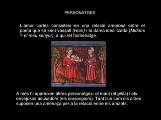 L’amor cortès consisteix en una relació amorosa entre el poeta que se sent vassall  (Hom)  i la dama idealitzada ( Midons = el meu senyor),  a qui ret homenatge. A més hi apareixen altres personatges: el marit (el  gilós ) i els envejosos acusadors (els  lausangiers ). Tant l’un com els altres suposen una amenaça per a la relació entre els amants. PERSONATGES 