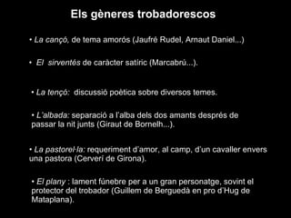 Els gèneres trobadorescos La cançó,  de tema amorós (Jaufré Rudel, Arnaut Daniel...) El  sirventés  de caràcter satíric (Marcabrú...). La tençó:  discussió poètica sobre diversos temes. L’albada:  separació a l’alba dels dos amants després de passar la nit junts (Giraut de Bornelh...).  La pastorel·la:  requeriment d’amor, al camp, d’un cavaller envers una pastora (Cerverí de Girona). El plany  : lament fúnebre per a un gran personatge, sovint el protector del trobador (Guillem de Berguedà en pro d’Hug de Mataplana). 
